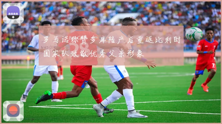 罗马诺称赞多库陪产后重返比利时国家队致敬优秀父亲形象
