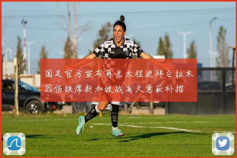 国足官方宣布蒋光太程进拜合拉木因伤缺席新加坡战高天意获补招