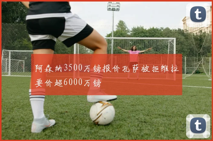阿森纳3500万镑报价孔萨被拒维拉要价超6000万镑