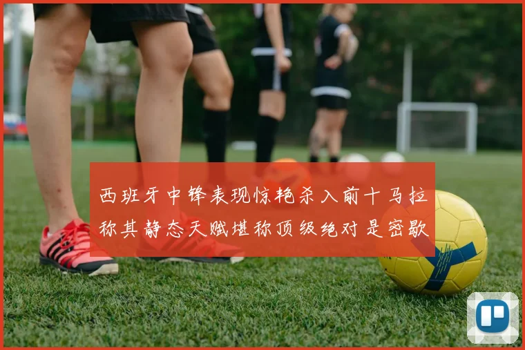 西班牙中锋表现惊艳杀入前十马拉称其静态天赋堪称顶级绝对是密歇根夺冠功臣
