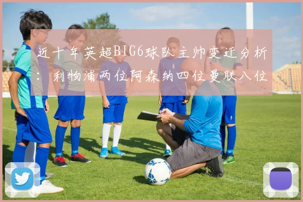 近十年英超BIG6球队主帅变迁分析：利物浦两位阿森纳四位曼联八位切尔西热刺十位