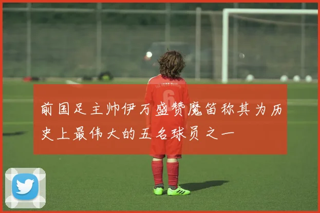 前国足主帅伊万盛赞魔笛称其为历史上最伟大的五名球员之一