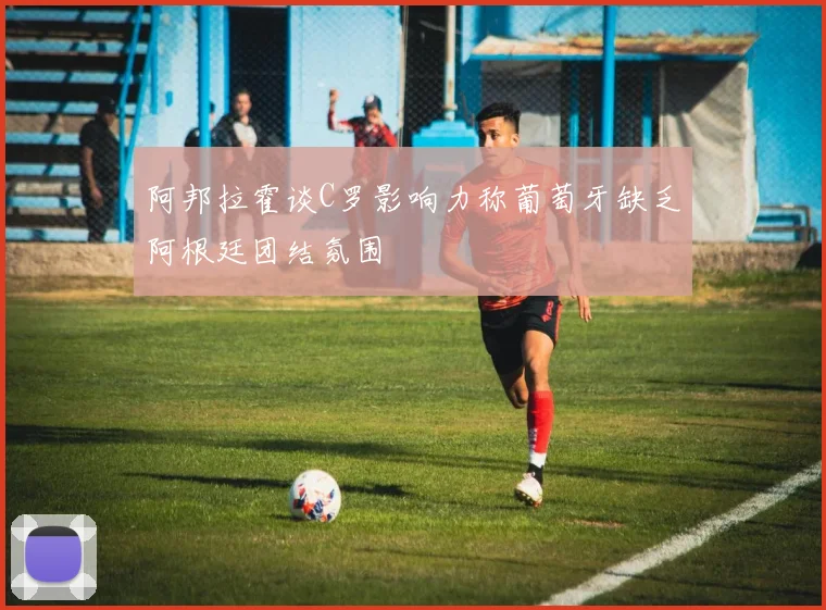 阿邦拉霍谈C罗影响力称葡萄牙缺乏阿根廷团结氛围
