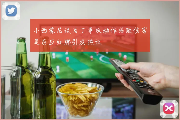 小西蒙尼谈马丁争议动作或致伤害是否应红牌引发热议