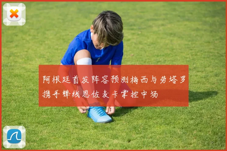 阿根廷首发阵容预测梅西与劳塔罗携手锋线恩佐麦卡掌控中场