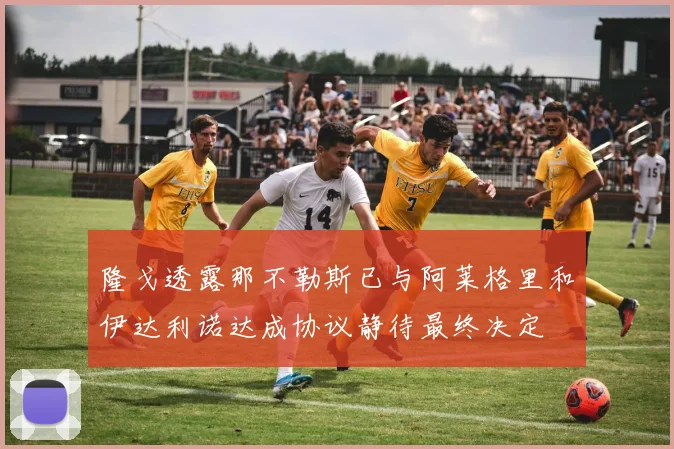 隆戈透露那不勒斯已与阿莱格里和伊达利诺达成协议静待最终决定