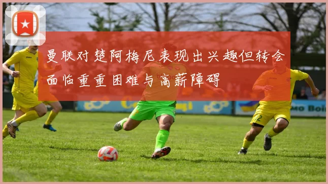 曼联对楚阿梅尼表现出兴趣但转会面临重重困难与高薪障碍