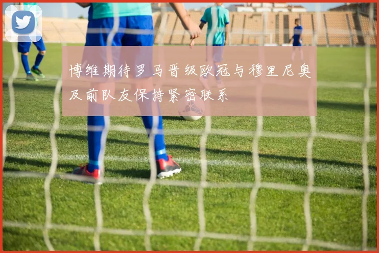 博维期待罗马晋级欧冠与穆里尼奥及前队友保持紧密联系
