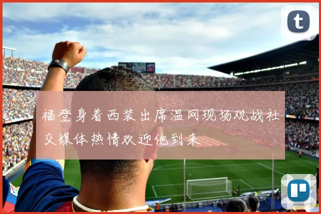 福登身着西装出席温网现场观战社交媒体热情欢迎他到来
