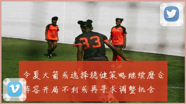 今夏火箭或选择稳健策略继续磨合阵容开局不利或再寻求调整机会