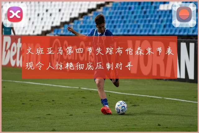 文班亚马第四节失踪布伦森末节表现令人惊艳彻底压制对手