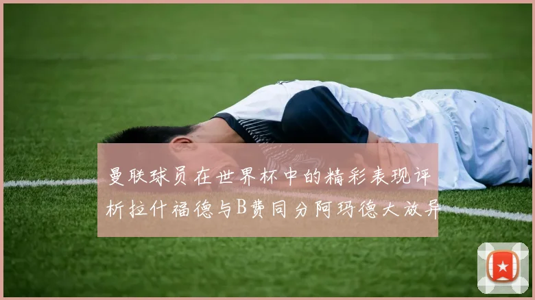 曼联球员在世界杯中的精彩表现评析拉什福德与B费同分阿玛德大放异彩