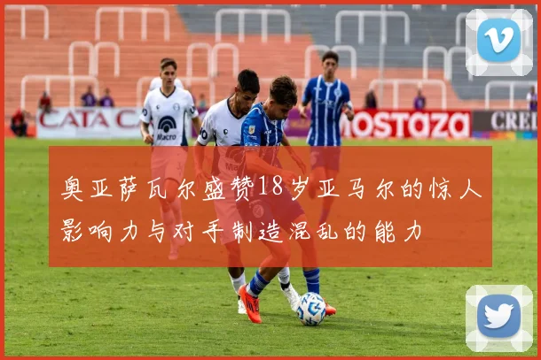 奥亚萨瓦尔盛赞18岁亚马尔的惊人影响力与对手制造混乱的能力