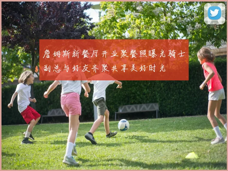 詹姆斯新餐厅开业聚餐照曝光骑士副总与好友齐聚共享美好时光