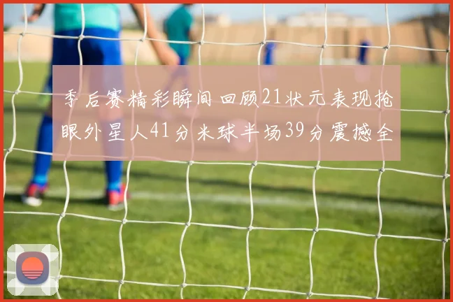 季后赛精彩瞬间回顾21状元表现抢眼外星人41分米球半场39分震撼全场