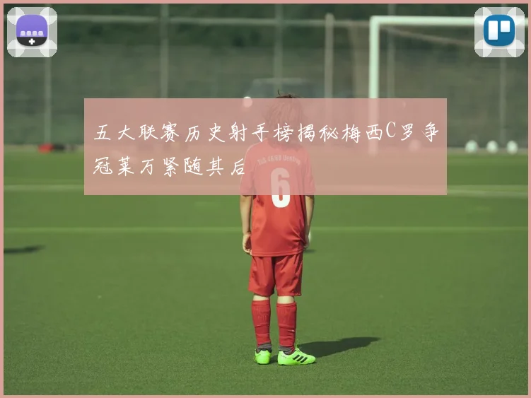 五大联赛历史射手榜揭秘梅西C罗争冠莱万紧随其后