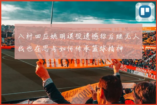 八村回应姚明退役遗憾称后继无人我也在思考如何传承篮球精神