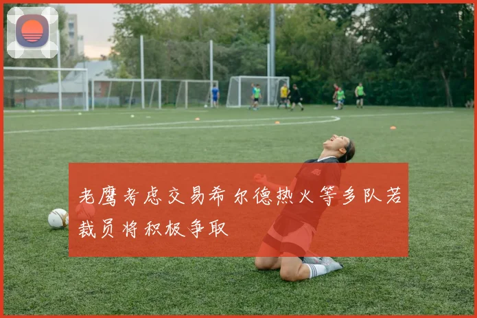 老鹰考虑交易希尔德热火等多队若裁员将积极争取