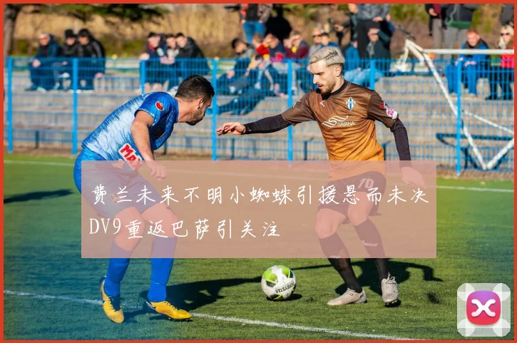 费兰未来不明小蜘蛛引援悬而未决DV9重返巴萨引关注
