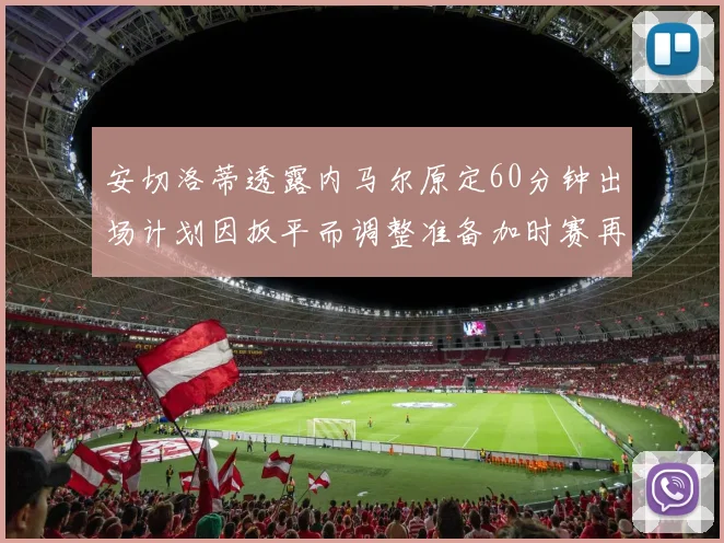安切洛蒂透露内马尔原定60分钟出场计划因扳平而调整准备加时赛再换上他