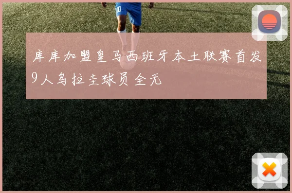 库库加盟皇马西班牙本土联赛首发9人乌拉圭球员全无