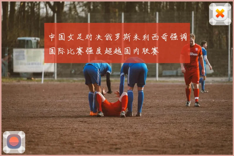 中国女足对决俄罗斯米利西奇强调国际比赛强度超越国内联赛