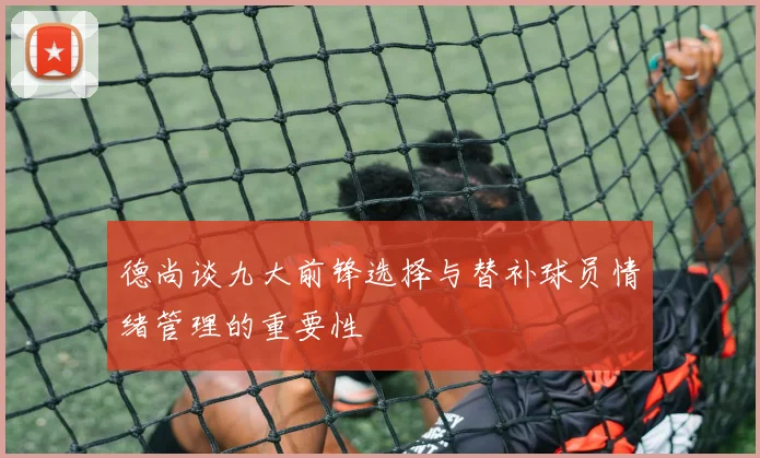 德尚谈九大前锋选择与替补球员情绪管理的重要性