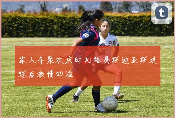 家人齐聚欢庆时刻路易斯迪亚斯进球后激情四溢