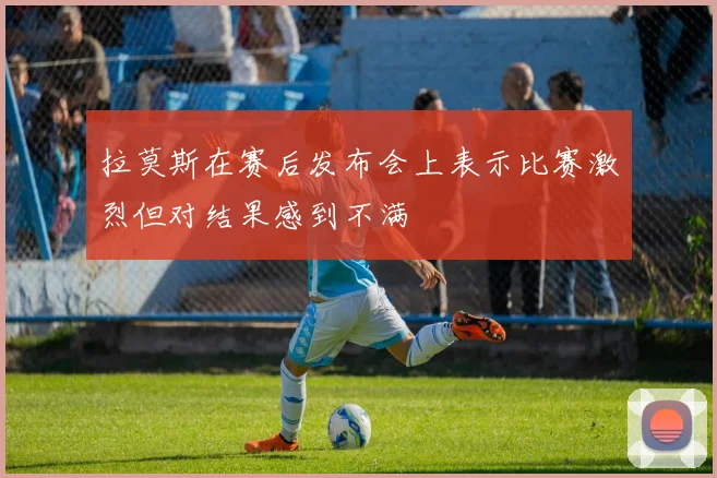 拉莫斯在赛后发布会上表示比赛激烈但对结果感到不满