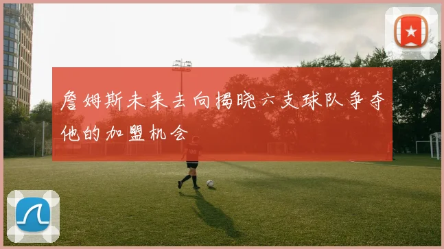 詹姆斯未来去向揭晓六支球队争夺他的加盟机会