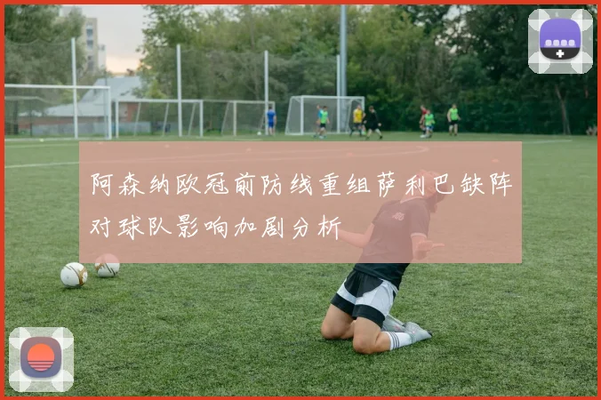阿森纳欧冠前防线重组萨利巴缺阵对球队影响加剧分析